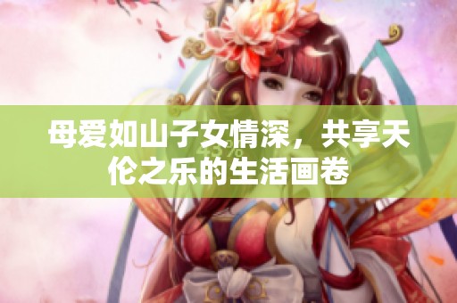 母爱如山子女情深，共享天伦之乐的生活画卷