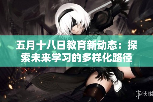 五月十八日教育新动态：探索未来学习的多样化路径