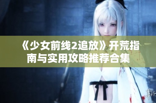 《少女前线2追放》开荒指南与实用攻略推荐合集