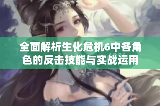 全面解析生化危机6中各角色的反击技能与实战运用