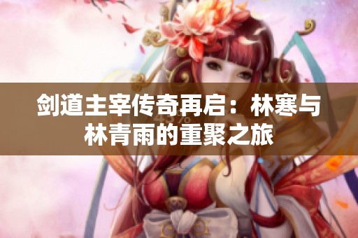 剑道主宰传奇再启：林寒与林青雨的重聚之旅