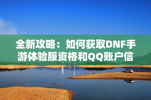 全新攻略：如何获取DNF手游体验服资格和QQ账户信息