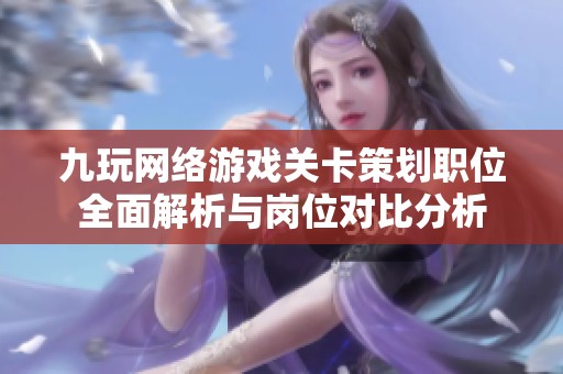 九玩网络游戏关卡策划职位全面解析与岗位对比分析
