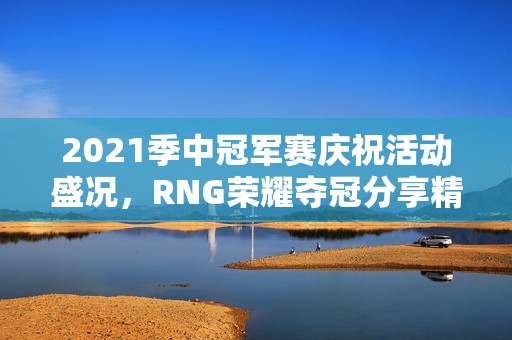 2021季中冠军赛庆祝活动盛况，RNG荣耀夺冠分享精彩瞬间