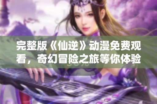 完整版《仙逆》动漫免费观看，奇幻冒险之旅等你体验