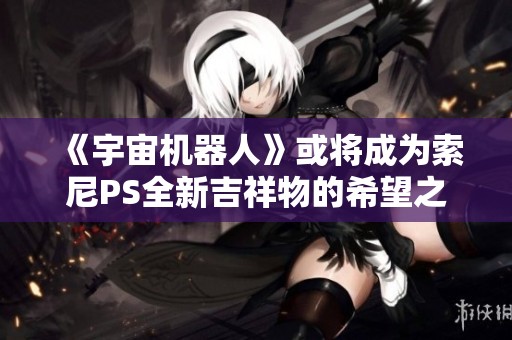 《宇宙机器人》或将成为索尼PS全新吉祥物的希望之星