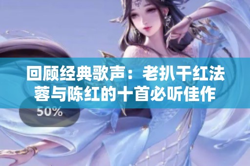 回顾经典歌声：老扒干红法蓉与陈红的十首必听佳作