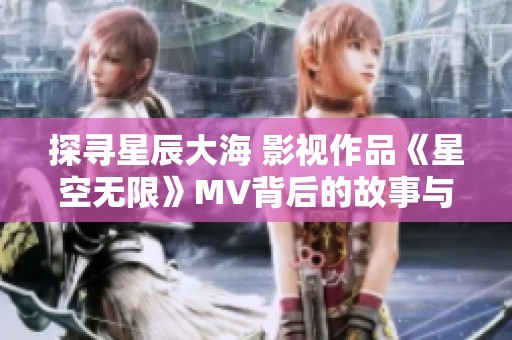 探寻星辰大海 影视作品《星空无限》MV背后的故事与魅力