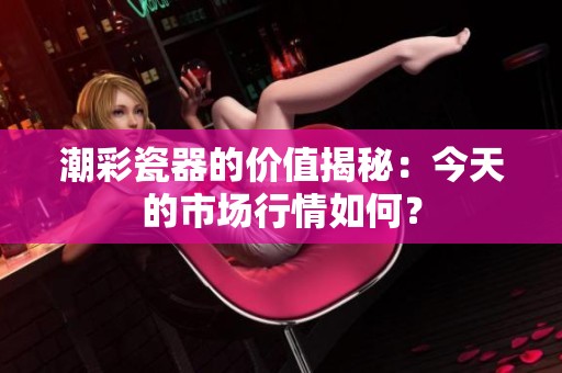 潮彩瓷器的价值揭秘：今天的市场行情如何？