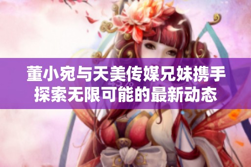 董小宛与天美传媒兄妹携手探索无限可能的最新动态