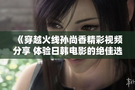 《穿越火线孙尚香精彩视频分享 体验日韩电影的绝佳选择》