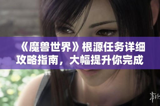《魔兽世界》根源任务详细攻略指南，大幅提升你完成任务的效率