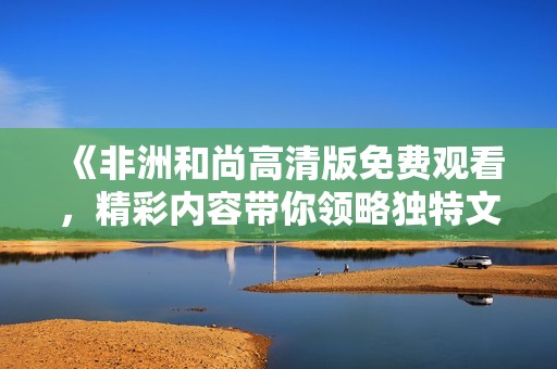 《非洲和尚高清版免费观看，精彩内容带你领略独特文化》