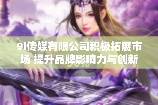 9i传媒有限公司积极拓展市场 提升品牌影响力与创新能力