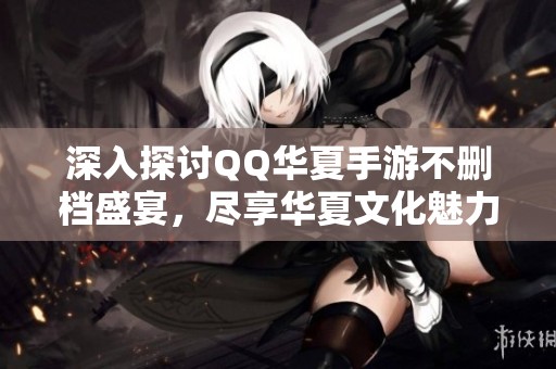 深入探讨QQ华夏手游不删档盛宴，尽享华夏文化魅力！