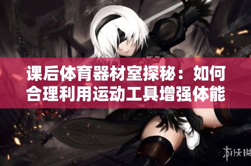 课后体育器材室探秘：如何合理利用运动工具增强体能？