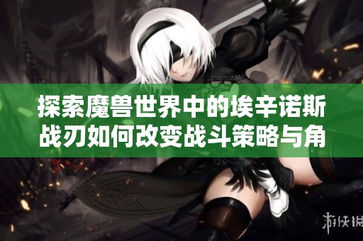 探索魔兽世界中的埃辛诺斯战刃如何改变战斗策略与角色发展