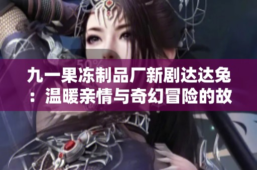 九一果冻制品厂新剧达达兔：温暖亲情与奇幻冒险的故事展开