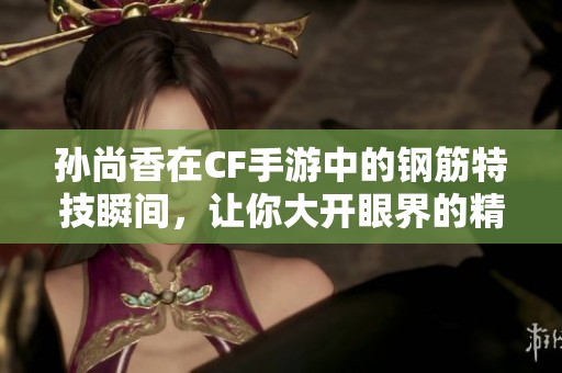 孙尚香在CF手游中的钢筋特技瞬间，让你大开眼界的精彩时刻