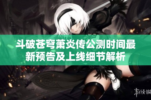 斗破苍穹萧炎传公测时间最新预告及上线细节解析