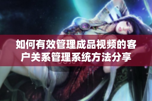 如何有效管理成品视频的客户关系管理系统方法分享
