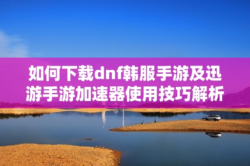 如何下载dnf韩服手游及迅游手游加速器使用技巧解析