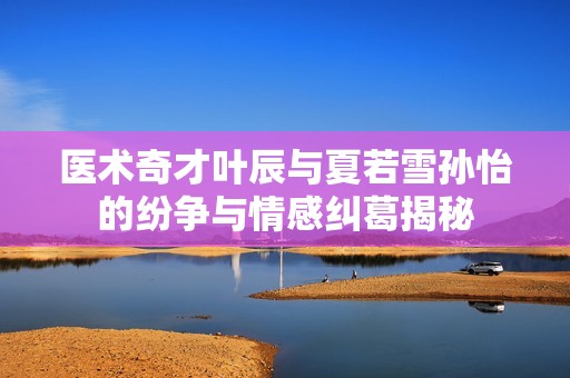 医术奇才叶辰与夏若雪孙怡的纷争与情感纠葛揭秘