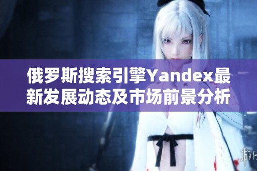 俄罗斯搜索引擎Yandex最新发展动态及市场前景分析