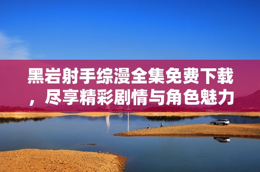 黑岩射手综漫全集免费下载，尽享精彩剧情与角色魅力