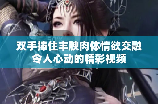 双手捧住丰腴肉体情欲交融令人心动的精彩视频