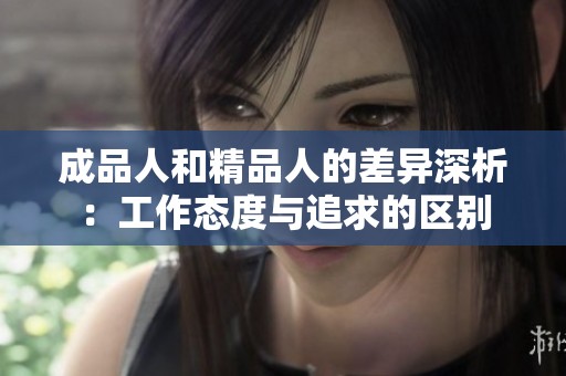 成品人和精品人的差异深析：工作态度与追求的区别