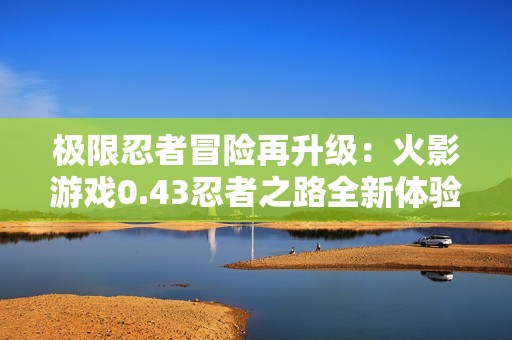极限忍者冒险再升级：火影游戏0.43忍者之路全新体验！