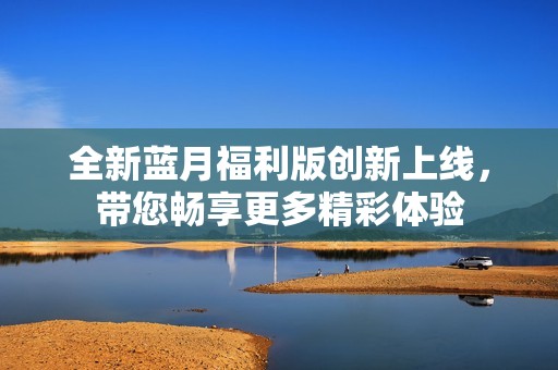 全新蓝月福利版创新上线，带您畅享更多精彩体验