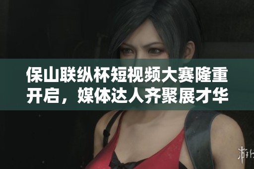 保山联纵杯短视频大赛隆重开启，媒体达人齐聚展才华