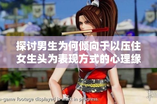 探讨男生为何倾向于以压住女生头为表现方式的心理缘由