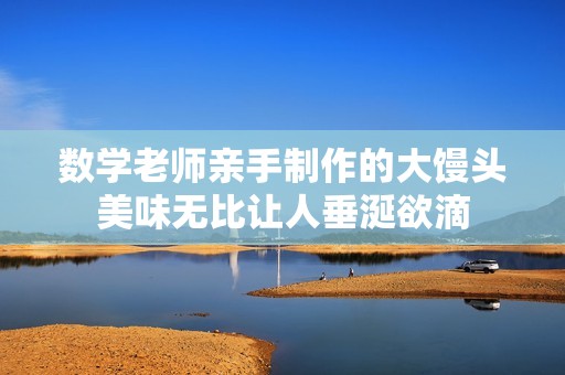数学老师亲手制作的大馒头美味无比让人垂涎欲滴