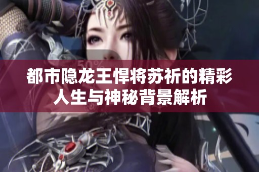 都市隐龙王悍将苏祈的精彩人生与神秘背景解析