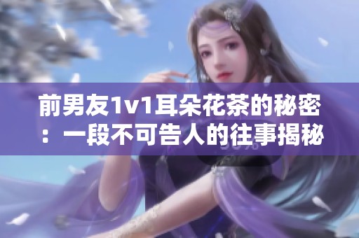 前男友1v1耳朵花茶的秘密：一段不可告人的往事揭秘
