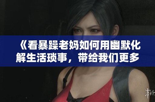 《看暴躁老妈如何用幽默化解生活琐事，带给我们更多欢笑》