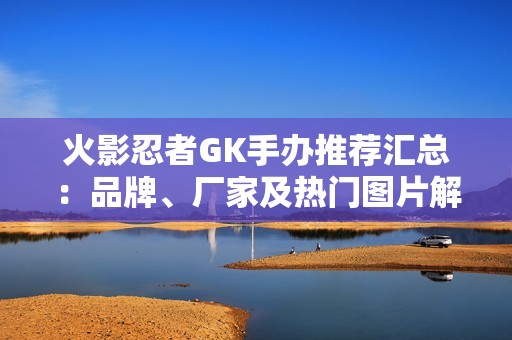 火影忍者GK手办推荐汇总：品牌、厂家及热门图片解析