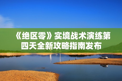 《绝区零》实境战术演练第四天全新攻略指南发布