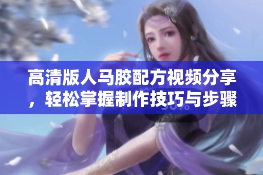 高清版人马胶配方视频分享，轻松掌握制作技巧与步骤