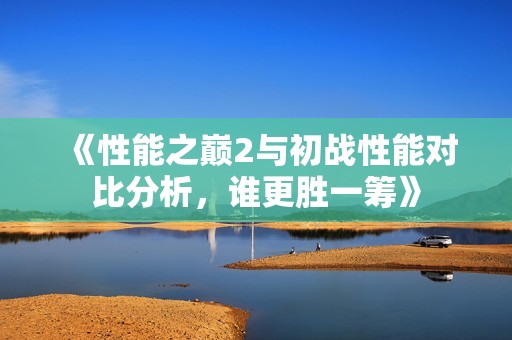 《性能之巅2与初战性能对比分析，谁更胜一筹》