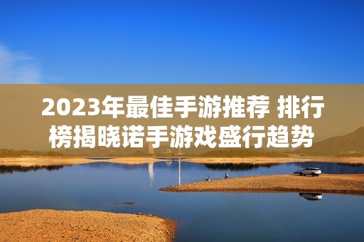 2023年最佳手游推荐 排行榜揭晓诺手游戏盛行趋势