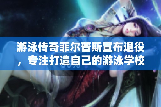 游泳传奇菲尔普斯宣布退役，专注打造自己的游泳学校事业