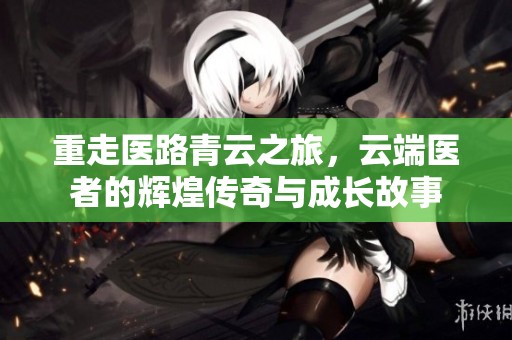 重走医路青云之旅，云端医者的辉煌传奇与成长故事
