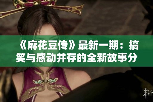 《麻花豆传》最新一期：搞笑与感动并存的全新故事分享