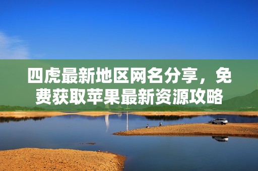 四虎最新地区网名分享，免费获取苹果最新资源攻略