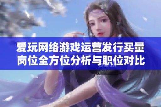 爱玩网络游戏运营发行买量岗位全方位分析与职位对比
