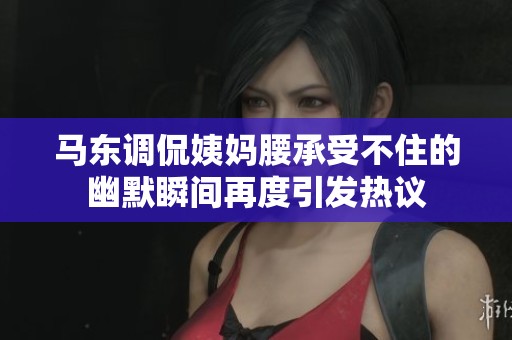 马东调侃姨妈腰承受不住的幽默瞬间再度引发热议
